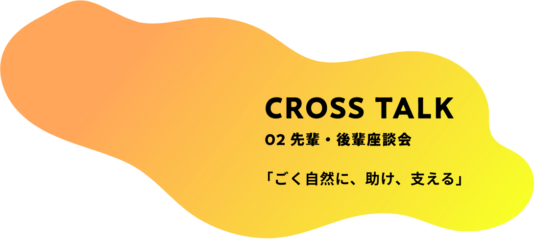 CROSS TALK 02 先輩・後輩座談会 「ごく自然に、助け、支える」