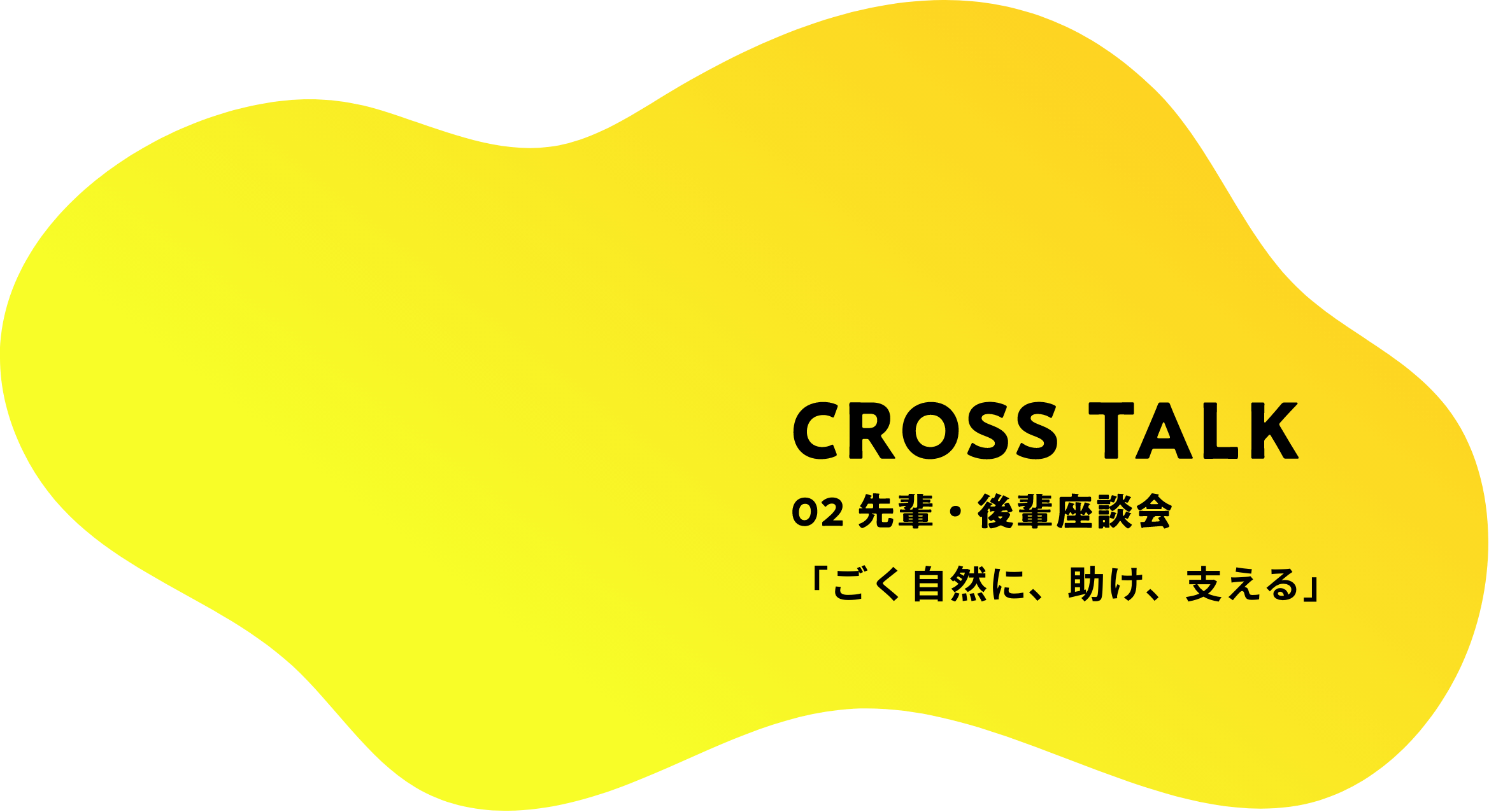 CROSS TALK 02 先輩・後輩座談会 「ごく自然に、助け、支える」