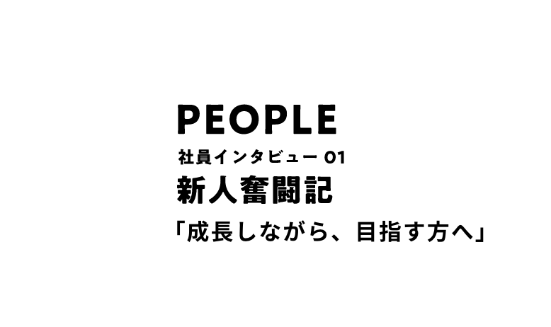 PEOPLE 社員インタビュー01 新人奮闘記 「成長しながら、目指す方へ」