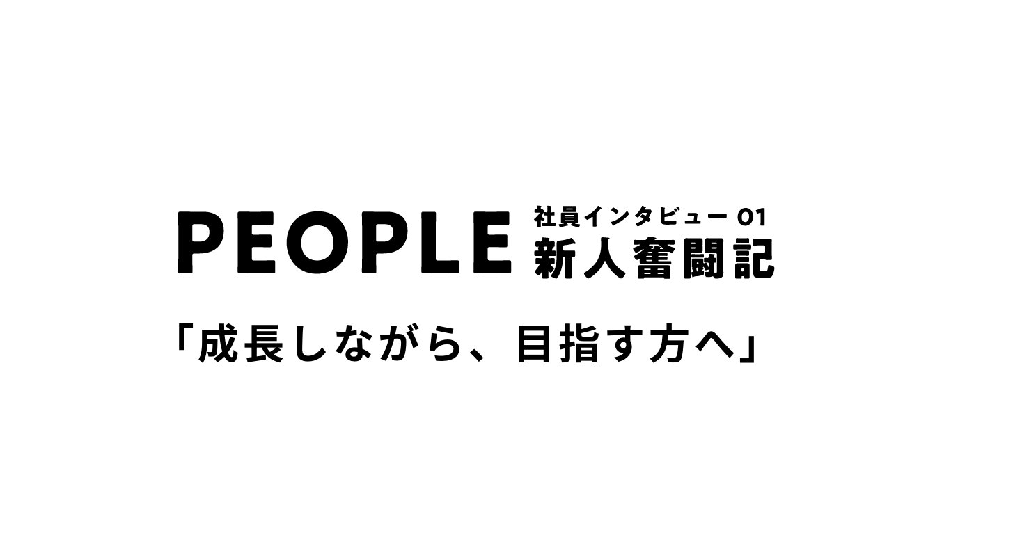 PEOPLE 社員インタビュー01 新人奮闘記 「成長しながら、目指す方へ」