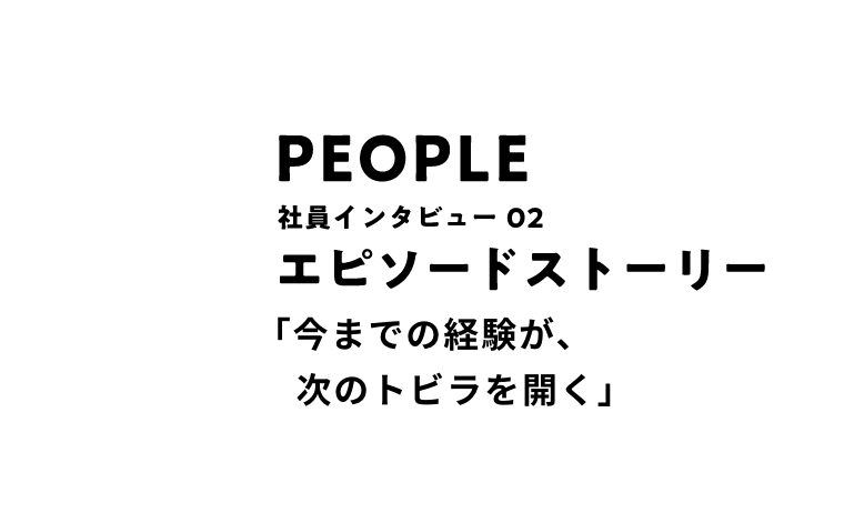 PEOPLE 社員インタビュー02 エピソードストーリー 「今までの経験が、次のトビラを開く」
