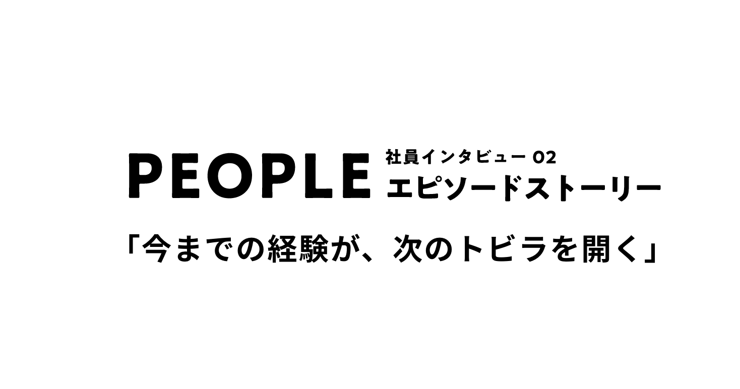 PEOPLE 社員インタビュー02 エピソードストーリー 「今までの経験が、次のトビラを開く」